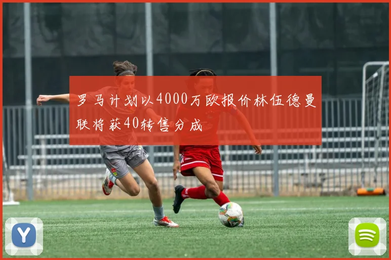 罗马计划以4000万欧报价林伍德曼联将获40转售分成