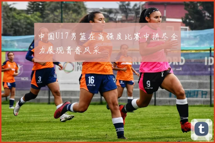 中国U17男篮在高强度比赛中拼尽全力展现青春风采