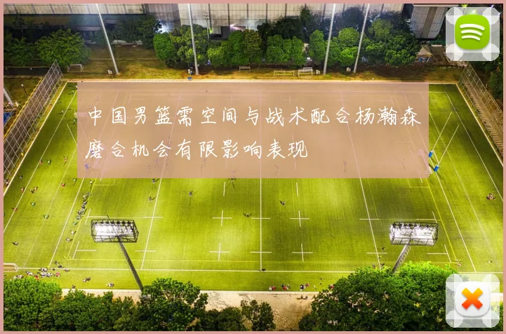中国男篮需空间与战术配合杨瀚森磨合机会有限影响表现