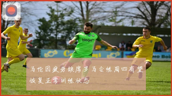 马伦因疲劳缺席罗马合练周四有望恢复正常训练状态