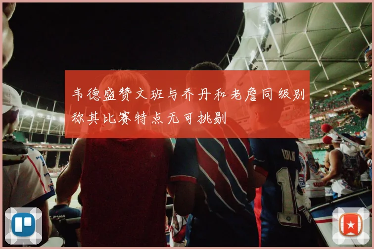 韦德盛赞文班与乔丹和老詹同级别称其比赛特点无可挑剔