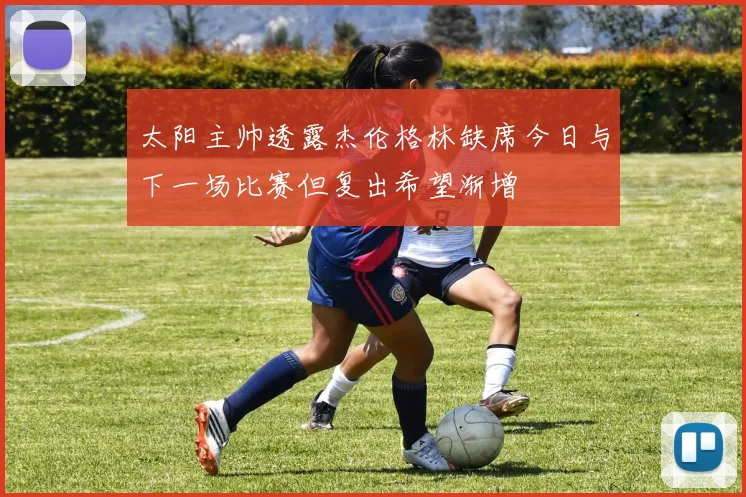 太阳主帅透露杰伦格林缺席今日与下一场比赛但复出希望渐增