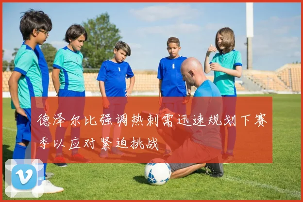 德泽尔比强调热刺需迅速规划下赛季以应对紧迫挑战