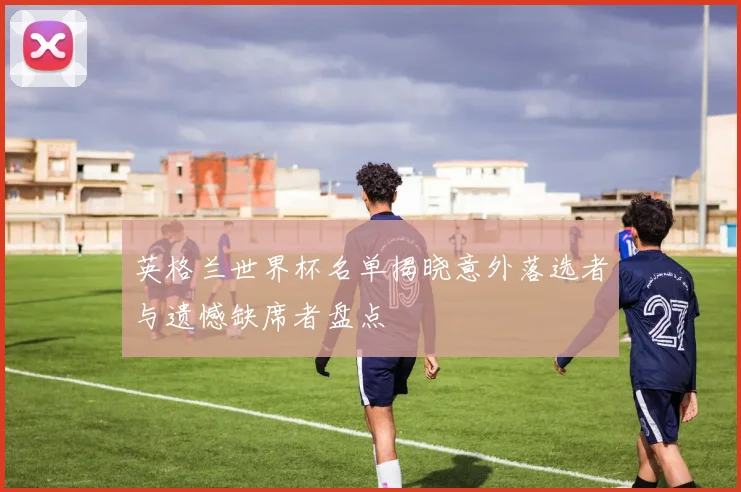 英格兰世界杯名单揭晓意外落选者与遗憾缺席者盘点