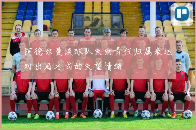阿德尔曼谈球队失利责任归属表达对出局方式的失望情绪
