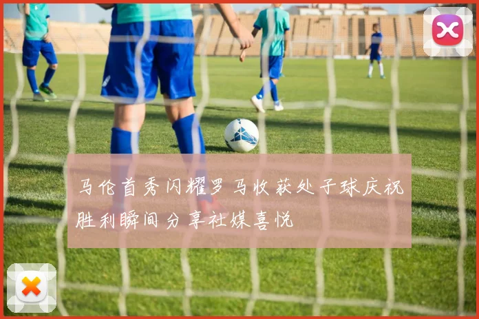 马伦首秀闪耀罗马收获处子球庆祝胜利瞬间分享社媒喜悦