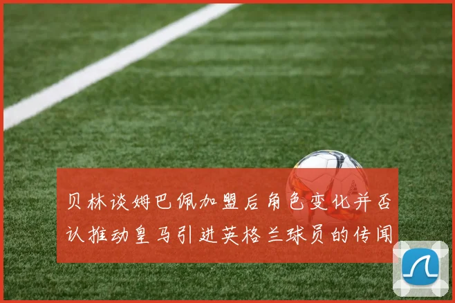 贝林谈姆巴佩加盟后角色变化并否认推动皇马引进英格兰球员的传闻