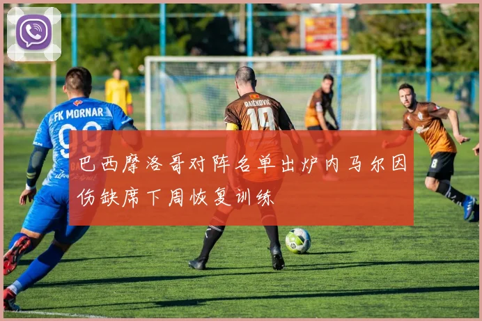 巴西摩洛哥对阵名单出炉内马尔因伤缺席下周恢复训练