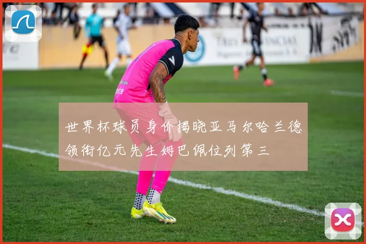 世界杯球员身价揭晓亚马尔哈兰德领衔亿元先生姆巴佩位列第三