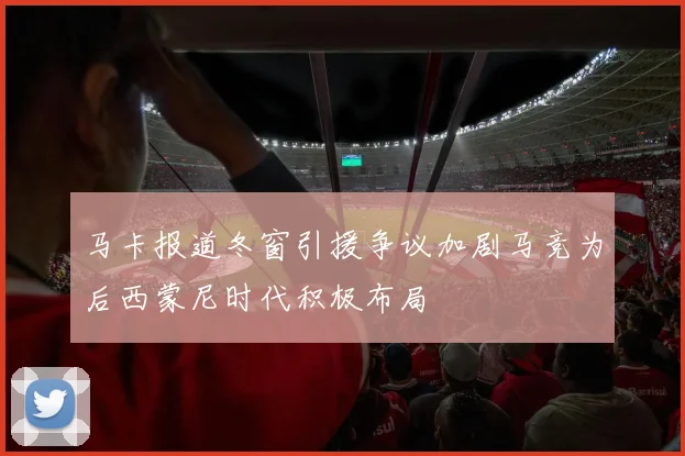 马卡报道冬窗引援争议加剧马竞为后西蒙尼时代积极布局