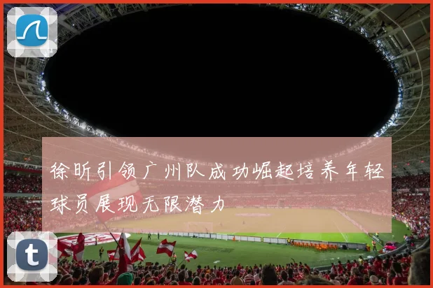徐昕引领广州队成功崛起培养年轻球员展现无限潜力