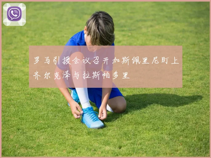 罗马引援会议召开加斯佩里尼盯上齐尔克泽与拉斯帕多里