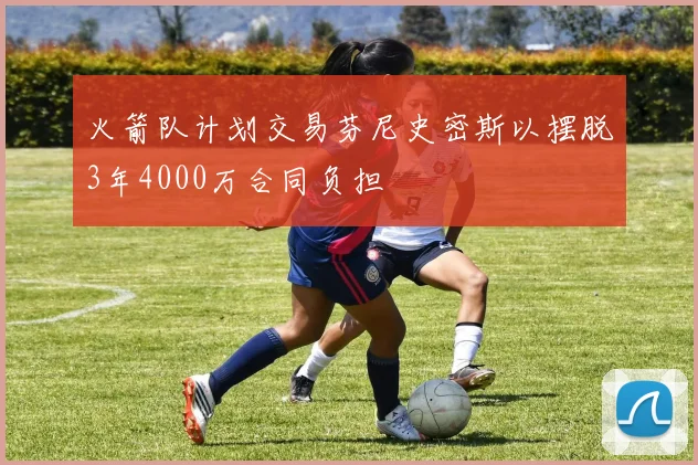 火箭队计划交易芬尼史密斯以摆脱3年4000万合同负担