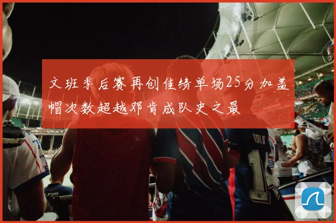 文班季后赛再创佳绩单场25分加盖帽次数超越邓肯成队史之最
