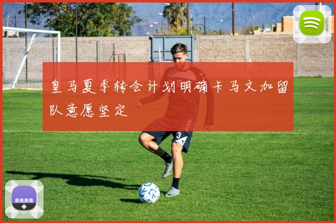 皇马夏季转会计划明确卡马文加留队意愿坚定