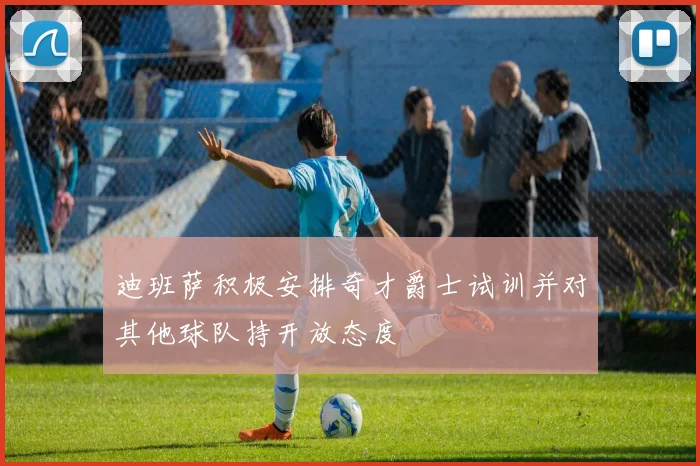 迪班萨积极安排奇才爵士试训并对其他球队持开放态度