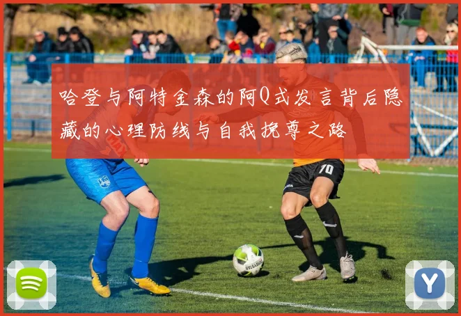 哈登与阿特金森的阿Q式发言背后隐藏的心理防线与自我挽尊之路