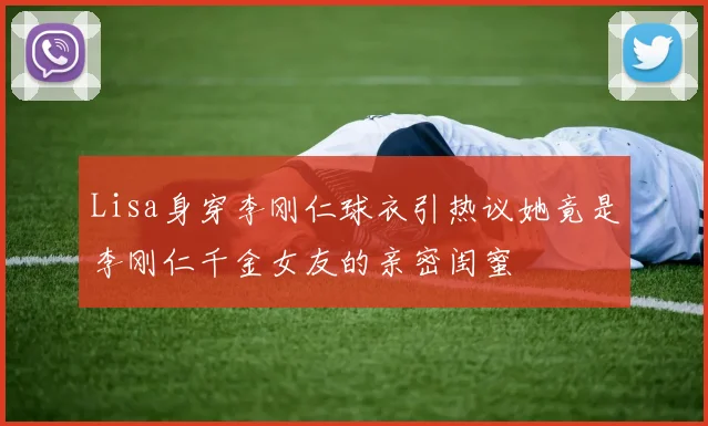 Lisa身穿李刚仁球衣引热议她竟是李刚仁千金女友的亲密闺蜜