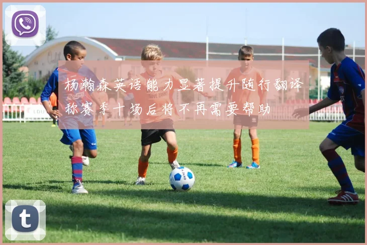 杨瀚森英语能力显著提升随行翻译称赛季十场后将不再需要帮助