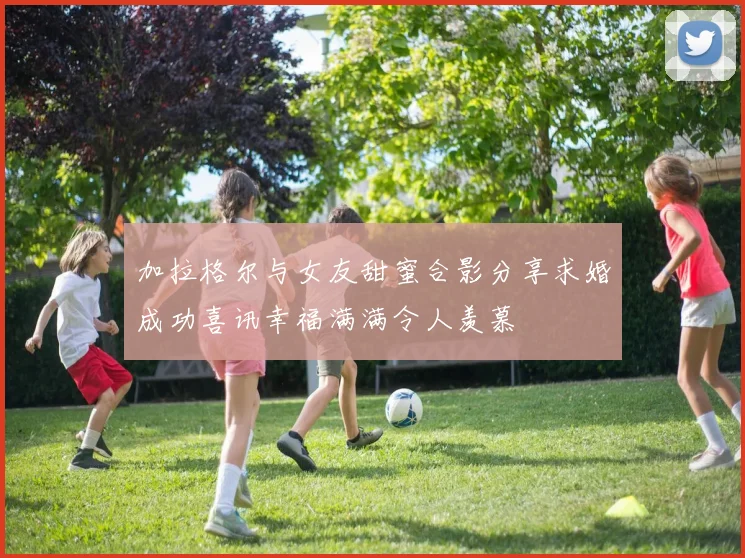 加拉格尔与女友甜蜜合影分享求婚成功喜讯幸福满满令人羡慕