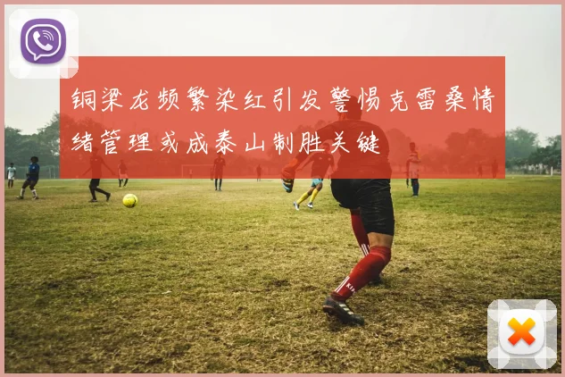 铜梁龙频繁染红引发警惕克雷桑情绪管理或成泰山制胜关键